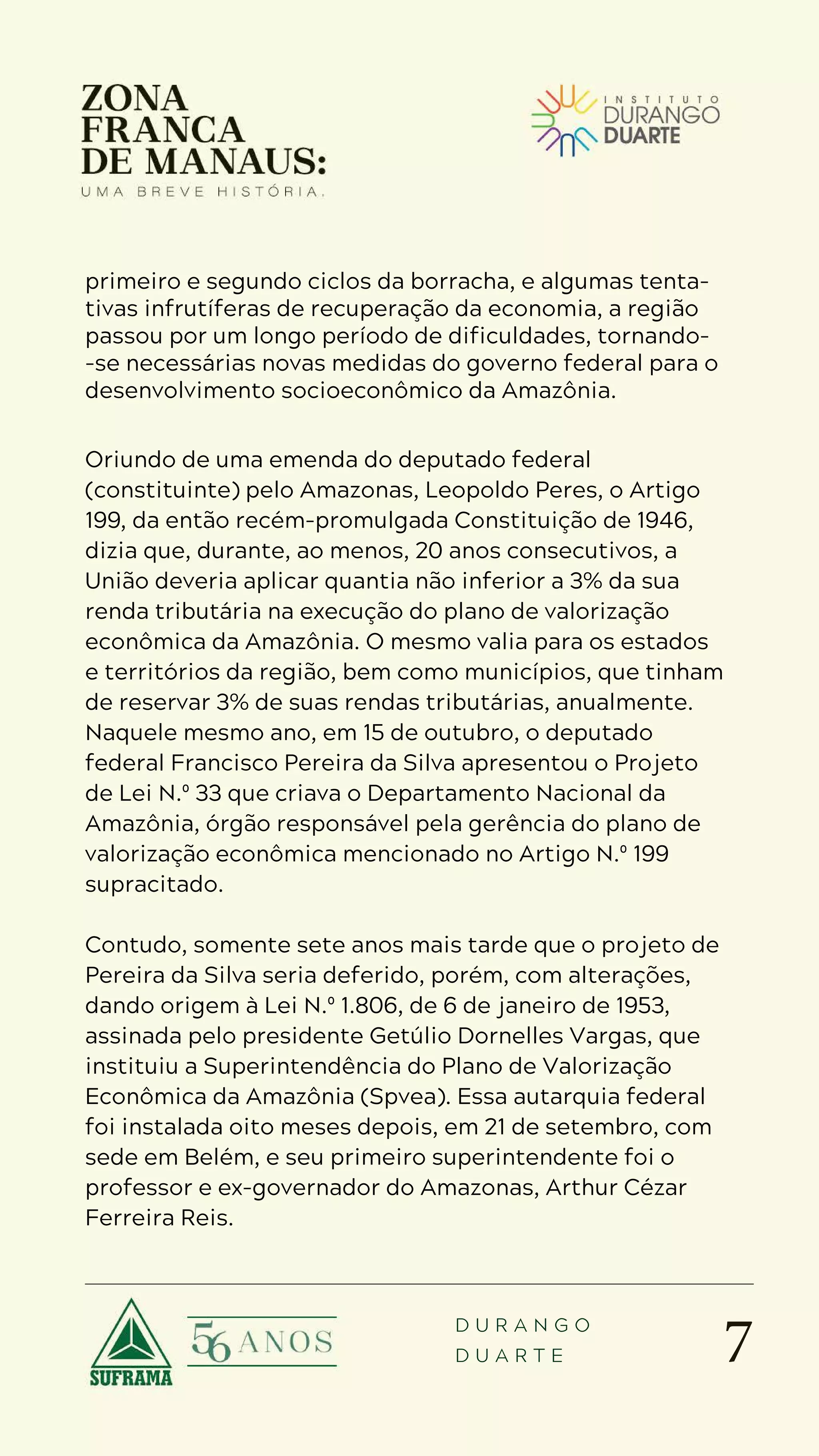 7
D U R A N G O
D U A R T E
primeiro e segundo ciclos da borracha, e algumas tenta-
tivas infrutíferas de recuperação da economia, a região
passou por um longo período de dificuldades, tornando-
-se necessárias novas medidas do governo federal para o
desenvolvimento socioeconômico da Amazônia.
Oriundo de uma emenda do deputado federal
(constituinte) pelo Amazonas, Leopoldo Peres, o Artigo
199, da então recém-promulgada Constituição de 1946,
dizia que, durante, ao menos, 20 anos consecutivos, a
União deveria aplicar quantia não inferior a 3% da sua
renda tributária na execução do plano de valorização
econômica da Amazônia. O mesmo valia para os estados
e territórios da região, bem como municípios, que tinham
de reservar 3% de suas rendas tributárias, anualmente.
Naquele mesmo ano, em 15 de outubro, o deputado
federal Francisco Pereira da Silva apresentou o Projeto
de Lei N.º 33 que criava o Departamento Nacional da
Amazônia, órgão responsável pela gerência do plano de
valorização econômica mencionado no Artigo N.º 199
supracitado.
Contudo, somente sete anos mais tarde que o projeto de
Pereira da Silva seria deferido, porém, com alterações,
dando origem à Lei N.º 1.806, de 6 de janeiro de 1953,
assinada pelo presidente Getúlio Dornelles Vargas, que
instituiu a Superintendência do Plano de Valorização
Econômica da Amazônia (Spvea). Essa autarquia federal
foi instalada oito meses depois, em 21 de setembro, com
sede em Belém, e seu primeiro superintendente foi o
professor e ex-governador do Amazonas, Arthur Cézar
Ferreira Reis.
 