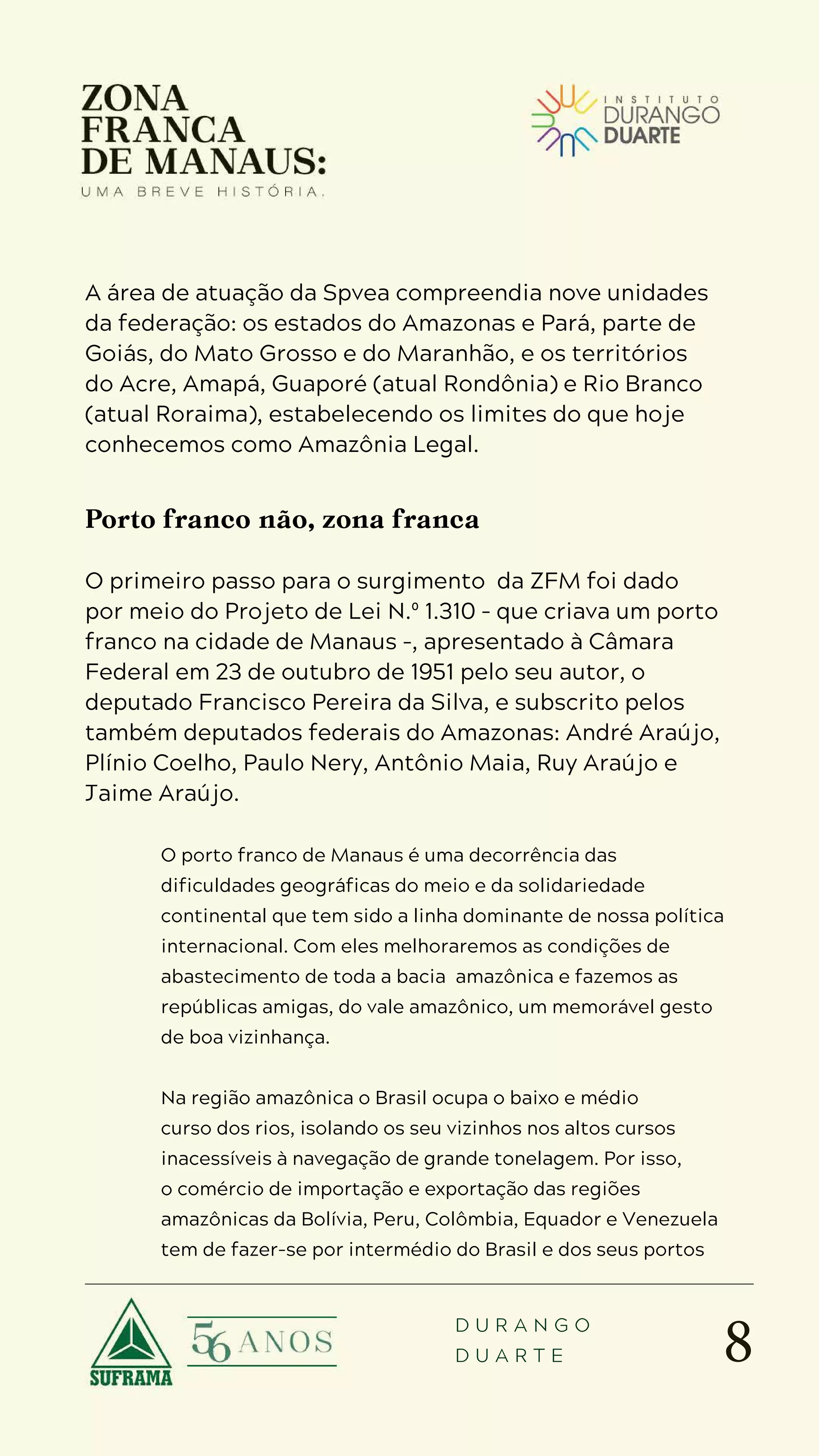 8
D U R A N G O
D U A R T E
A área de atuação da Spvea compreendia nove unidades
da federação: os estados do Amazonas e Pará, parte de
Goiás, do Mato Grosso e do Maranhão, e os territórios
do Acre, Amapá, Guaporé (atual Rondônia) e Rio Branco
(atual Roraima), estabelecendo os limites do que hoje
conhecemos como Amazônia Legal.
Porto franco não, zona franca
O primeiro passo para o surgimento da ZFM foi dado
por meio do Projeto de Lei N.º 1.310 – que criava um porto
franco na cidade de Manaus –, apresentado à Câmara
Federal em 23 de outubro de 1951 pelo seu autor, o
deputado Francisco Pereira da Silva, e subscrito pelos
também deputados federais do Amazonas: André Araújo,
Plínio Coelho, Paulo Nery, Antônio Maia, Ruy Araújo e
Jaime Araújo.
O porto franco de Manaus é uma decorrência das
dificuldades geográficas do meio e da solidariedade
continental que tem sido a linha dominante de nossa política
internacional. Com eles melhoraremos as condições de
abastecimento de toda a bacia amazônica e fazemos as
repúblicas amigas, do vale amazônico, um memorável gesto
de boa vizinhança.
Na região amazônica o Brasil ocupa o baixo e médio
curso dos rios, isolando os seu vizinhos nos altos cursos
inacessíveis à navegação de grande tonelagem. Por isso,
o comércio de importação e exportação das regiões
amazônicas da Bolívia, Peru, Colômbia, Equador e Venezuela
tem de fazer-se por intermédio do Brasil e dos seus portos
 