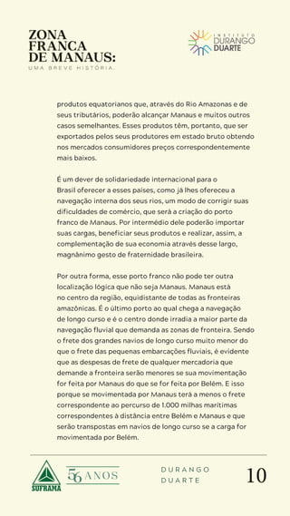 10
D U R A N G O
D U A R T E
produtos equatorianos que, através do Rio Amazonas e de
seus tributários, poderão alcançar Manaus e muitos outros
casos semelhantes. Esses produtos têm, portanto, que ser
exportados pelos seus produtores em estado bruto obtendo
nos mercados consumidores preços correspondentemente
mais baixos.
É um dever de solidariedade internacional para o
Brasil oferecer a esses países, como já lhes ofereceu a
navegação interna dos seus rios, um modo de corrigir suas
dificuldades de comércio, que será a criação do porto
franco de Manaus. Por intermédio dele poderão importar
suas cargas, beneficiar seus produtos e realizar, assim, a
complementação de sua economia através desse largo,
magnânimo gesto de fraternidade brasileira.
Por outra forma, esse porto franco não pode ter outra
localização lógica que não seja Manaus. Manaus está
no centro da região, equidistante de todas as fronteiras
amazônicas. É o último porto ao qual chega a navegação
de longo curso e é o centro donde irradia a maior parte da
navegação fluvial que demanda as zonas de fronteira. Sendo
o frete dos grandes navios de longo curso muito menor do
que o frete das pequenas embarcações fluviais, é evidente
que as despesas de frete de qualquer mercadoria que
demande a fronteira serão menores se sua movimentação
for feita por Manaus do que se for feita por Belém. E isso
porque se movimentada por Manaus terá a menos o frete
correspondente ao percurso de 1.000 milhas marítimas
correspondentes à distância entre Belém e Manaus e que
serão transpostas em navios de longo curso se a carga for
movimentada por Belém.
 