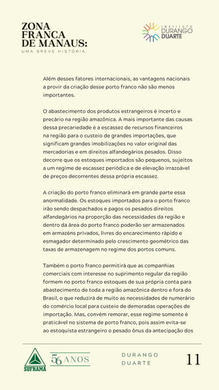 11
D U R A N G O
D U A R T E
Além desses fatores internacionais, as vantagens nacionais
a provir da criação desse porto franco não são menos
importantes.
O abastecimento dos produtos estrangeiros é incerto e
precário na região amazônica. A mais importante das causas
dessa precariedade é a escassez de recursos financeiros
na região para o custeio de grandes importações, que
significam grandes imobilizações no valor original das
mercadorias e em direitos alfandegários pesados. Disso
decorre que os estoques importados são pequenos, sujeitos
a um regime de escassez periódica e de elevação irrazoável
de preços decorrentes dessa própria escassez.
A criação do porto franco eliminará em grande parte essa
anormalidade. Os estoques importados para o porto franco
irão sendo despachados e pagos os pesados direitos
alfandegários na proporção das necessidades da região e
dentro da área do porto franco poderão ser armazenados
em armazéns privados, livres do encarecimento rápido e
esmagador determinado pelo crescimento geométrico das
taxas de armazenagem no regime dos portos comuns.
Também o porto franco permitirá que as companhias
comerciais com interesse no suprimento regular da região
formem no porto franco estoques de sua própria conta para
abastecimento de toda a região amazônica dentro e fora do
Brasil, o que reduzirá de muito as necessidades de numerário
do comércio local para custeio de demoradas operações de
importação. Mas, convém remorar, esse regime somente é
praticável no sistema de porto franco, pois assim evita-se
ao estoquista estrangeiro o pesado ônus da antecipação dos
 