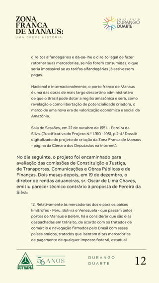 12
D U R A N G O
D U A R T E
direitos alfandegários e dá-se-lhe o direito legal de fazer
retornar suas mercadorias, se não forem consumidas, o que
seria impossível se as tarifas alfandegárias já estivessem
pagas.
Nacional e internacionalmente, o porto franco de Manaus
é uma das obras de mais largo descortino administrativo
de que o Brasil pode dotar a região amazônica e será, como
revelação e como libertação de potencialidade criadora, o
marco de uma nova era de valorização econômica e social da
Amazônia.
Sala de Sessões, em 22 de outubro de 1951. – Pereira da
Silva. (Justificativa do Projeto N.º 1.310 – 1951, p.2-4/ Dossiê
digitalizado do projeto de criação da Zona Franca de Manaus
– página da Câmara dos Deputados na internet).
No dia seguinte, o projeto foi encaminhado para
avaliação das comissões de Constituição e Justiça,
de Transportes, Comunicações e Obras Públicas e de
Finanças. Dois meses depois, em 19 de dezembro, o
diretor de rendas aduaneiras, sr. Oscar de Lima Chaves,
emitiu parecer técnico contrário à proposta de Pereira da
Silva:
12. Relativamente às mercadorias dos e para os países
limítrofes – Peru, Bolívia e Venezuela – que passam pelos
portos de Manaus e Belém, há a considerar que são elas
despachadas em trânsito, de acordo com os tratados de
comércio e navegação firmados pelo Brasil com esses
países amigos, tratados que isentam ditas mercadorias
de pagamento de qualquer imposto federal, estadual
 