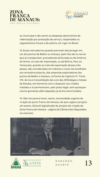 13
D U R A N G O
D U A R T E
ou municipal a não serem as despesas decorrentes de
indenização por prestação de serviço, respeitados os
regulamentos fiscais e de polícia, em vigor no Brasil.
13. Essas mercadorias quando precisam descarregar em
um dos portos de Belém ou Manaus, pelo fato de os navios
que as transportam, procedentes da Europa ou da América
do Norte, no caso de importação, ou da Bolívia, Peru ou
Venezuela, quando se trate de exportação desses três
países, são considerados em trânsito e como tal recolhidos
aos armazéns próprios, das empresas exploradoras dos
portos de Belém e Manaus, na forma do Capítulo IV, Título
VIII, da nova Consolidação das Leis das Alfândegas e Mesas
de Rendas, em harmonia com o disposto nos citados
tratados e aí permanecem, pelo prazo legal, sem quaisquer
outros gravames além daqueles já acima mencionados.
14. Não me parece haver, assim, necessidade urgente da
criação do porto franco de Manaus, de que cogita o projeto
em exame. (Dossiê digitalizado do projeto de criação da
Zona Franca de Manaus – página da Câmara dos Deputados
na internet).
PEREIRA DA SILVA. A Crítica 6.9.1969 P.04
 