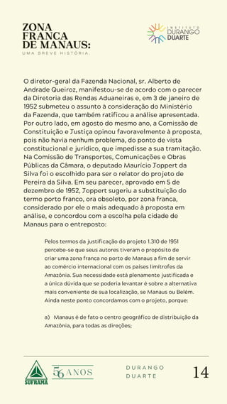 14
D U R A N G O
D U A R T E
O diretor-geral da Fazenda Nacional, sr. Alberto de
Andrade Queiroz, manifestou-se de acordo com o parecer
da Diretoria das Rendas Aduaneiras e, em 3 de janeiro de
1952 submeteu o assunto à consideração do Ministério
da Fazenda, que também ratificou a análise apresentada.
Por outro lado, em agosto do mesmo ano, a Comissão de
Constituição e Justiça opinou favoravelmente à proposta,
pois não havia nenhum problema, do ponto de vista
constitucional e jurídico, que impedisse a sua tramitação.
Na Comissão de Transportes, Comunicações e Obras
Públicas da Câmara, o deputado Maurício Joppert da
Silva foi o escolhido para ser o relator do projeto de
Pereira da Silva. Em seu parecer, aprovado em 5 de
dezembro de 1952, Joppert sugeriu a substituição do
termo porto franco, ora obsoleto, por zona franca,
considerado por ele o mais adequado à proposta em
análise, e concordou com a escolha pela cidade de
Manaus para o entreposto:
Pelos termos da justificação do projeto 1.310 de 1951
percebe-se que seus autores tiveram o propósito de
criar uma zona franca no porto de Manaus a fim de servir
ao comércio internacional com os países limítrofes da
Amazônia. Sua necessidade está plenamente justificada e
a única dúvida que se poderia levantar é sobre a alternativa
mais conveniente de sua localização, se Manaus ou Belém.
Ainda neste ponto concordamos com o projeto, porque:
a) Manaus é de fato o centro geográfico de distribuição da
Amazônia, para todas as direções;
 