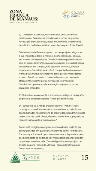 15
D U R A N G O
D U A R T E
b) De Belém a Manaus, existem cerca de 1.000 milhas
marítimas e, fazendo-se em Manaus o termo da grande
navegação transoceânica, essas 1.000 milhas gozarão dos
benefícios do frete marítimo, mais baixo que o frete fluvial.
O Ministério da Fazenda opina contra o projeto, alegando
a sua inoportunidade, e mesmo, desnecessidade, porque,
em virtude dos tratados de Comércio e Navegação firmados
com os países limítrofes, são as mercadorias a eles destinadas
despachadas em trânsito, não pagando, portanto, direitos
aduaneiros. Ora tal situação não é comparável a de uma zona
franca pelas múltiplas vantagens desta para as mercadorias
e para o Brasil, tornando o porto de Manaus um centro de
atração interessante para a navegação internacional.
Concluindo, opinamos pela aprovação do projeto com as
seguintes emendas:
1ª – Substitua-se na ementa e em todos os artigos e parágrafos
do projeto a expressão porto franco por zona franca.
2ª – Substitua-se o Artigo 6º pelo seguinte: “Art. 6º. Todos
os artigos ou produtos entrados na zona franca poderão ser
acondicionados nos armazéns de propriedade da administração
do porto ou de particulares, dentro da zona franca, pagando as
respectivas taxas de armazenagem.”
Como está redigido no original, as mercadorias poderão ser
acondicionadas em qualquer armazém do porto, fora da zona
franca, o que é absurdo, porque a zona franca é guardada pela
polícia do porto só podendo sair mercadoria pagando direitos
ou para ser reembarcada. (Dossiê digitalizado do projeto de
criação da Zona Franca de Manaus – página da Câmara dos
Deputados na internet).
 