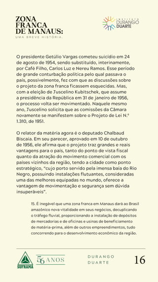 16
D U R A N G O
D U A R T E
O presidente Getúlio Vargas cometeu suicídio em 24
de agosto de 1954, sendo substituído, interinamente,
por Café Filho, Carlos Luz e Nereu Ramos. Esse período
de grande conturbação política pelo qual passava o
país, possivelmente, fez com que as discussões sobre
o projeto da zona franca ficassem esquecidas. Mas,
com a eleição de Juscelino Kubitschek, que assume
a presidência da República em 31 de janeiro de 1956,
o processo volta ser movimentado. Naquele mesmo
ano, Juscelino solicita que as comissões da Câmara
novamente se manifestem sobre o Projeto de Lei N.º
1.310, de 1951.
O relator da matéria agora é o deputado Chalbaud
Biscaia. Em seu parecer, aprovado em 10 de outubro
de 1956, ele afirma que o projeto traz grandes e reais
vantagens para o país, tanto do ponto de vista fiscal
quanto da atração do movimento comercial com os
países vizinhos da região, tendo a cidade como ponto
estratégico, “cujo porto servido pela imensa baía do Rio
Negro, possuindo instalações flutuantes, consideradas
uma das melhores equipadas no mundo, oferece a
vantagem de movimentação e segurança sem dúvida
insuperáveis”.
15. É inegável que uma zona franca em Manaus dará ao Brasil
amazônico nova vitalidade em seus negócios, decuplicando
o tráfego fluvial, proporcionando a instalação de depósitos
de mercadorias e de oficinas e usinas de beneficiamento
de matéria-prima, além de outros empreendimentos, tudo
concorrendo para o desenvolvimento econômico da região.
 