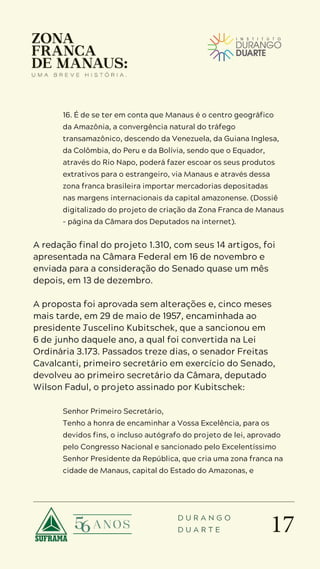 17
D U R A N G O
D U A R T E
16. É de se ter em conta que Manaus é o centro geográfico
da Amazônia, a convergência natural do tráfego
transamazônico, descendo da Venezuela, da Guiana Inglesa,
da Colômbia, do Peru e da Bolívia, sendo que o Equador,
através do Rio Napo, poderá fazer escoar os seus produtos
extrativos para o estrangeiro, via Manaus e através dessa
zona franca brasileira importar mercadorias depositadas
nas margens internacionais da capital amazonense. (Dossiê
digitalizado do projeto de criação da Zona Franca de Manaus
– página da Câmara dos Deputados na internet).
A redação final do projeto 1.310, com seus 14 artigos, foi
apresentada na Câmara Federal em 16 de novembro e
enviada para a consideração do Senado quase um mês
depois, em 13 de dezembro.
A proposta foi aprovada sem alterações e, cinco meses
mais tarde, em 29 de maio de 1957, encaminhada ao
presidente Juscelino Kubitschek, que a sancionou em
6 de junho daquele ano, a qual foi convertida na Lei
Ordinária 3.173. Passados treze dias, o senador Freitas
Cavalcanti, primeiro secretário em exercício do Senado,
devolveu ao primeiro secretário da Câmara, deputado
Wilson Fadul, o projeto assinado por Kubitschek:
Senhor Primeiro Secretário,
Tenho a honra de encaminhar a Vossa Excelência, para os
devidos fins, o incluso autógrafo do projeto de lei, aprovado
pelo Congresso Nacional e sancionado pelo Excelentíssimo
Senhor Presidente da República, que cria uma zona franca na
cidade de Manaus, capital do Estado do Amazonas, e
 