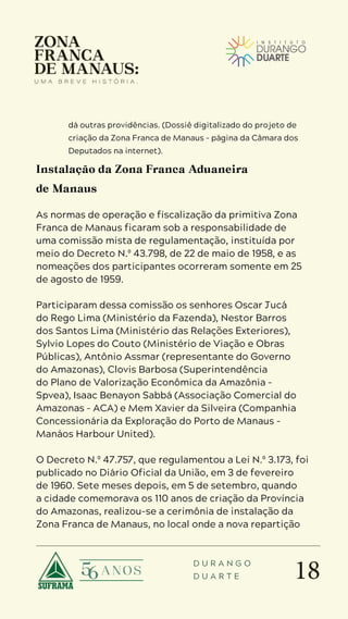18
D U R A N G O
D U A R T E
dá outras providências. (Dossiê digitalizado do projeto de
criação da Zona Franca de Manaus – página da Câmara dos
Deputados na internet).
Instalação da Zona Franca Aduaneira
de Manaus
As normas de operação e fiscalização da primitiva Zona
Franca de Manaus ficaram sob a responsabilidade de
uma comissão mista de regulamentação, instituída por
meio do Decreto N.º 43.798, de 22 de maio de 1958, e as
nomeações dos participantes ocorreram somente em 25
de agosto de 1959.
Participaram dessa comissão os senhores Oscar Jucá
do Rego Lima (Ministério da Fazenda), Nestor Barros
dos Santos Lima (Ministério das Relações Exteriores),
Sylvio Lopes do Couto (Ministério de Viação e Obras
Públicas), Antônio Assmar (representante do Governo
do Amazonas), Clovis Barbosa (Superintendência
do Plano de Valorização Econômica da Amazônia –
Spvea), Isaac Benayon Sabbá (Associação Comercial do
Amazonas – ACA) e Mem Xavier da Silveira (Companhia
Concessionária da Exploração do Porto de Manaus –
Manáos Harbour United).
O Decreto N.º 47.757, que regulamentou a Lei N.º 3.173, foi
publicado no Diário Oficial da União, em 3 de fevereiro
de 1960. Sete meses depois, em 5 de setembro, quando
a cidade comemorava os 110 anos de criação da Província
do Amazonas, realizou-se a cerimônia de instalação da
Zona Franca de Manaus, no local onde a nova repartição
 