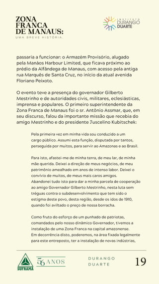 19
D U R A N G O
D U A R T E
passaria a funcionar: o Armazém Provisório, alugado
pela Manáos Harbour Limited, que ficava próximo ao
prédio da Alfândega de Manaus, com acesso pela antiga
rua Marquês de Santa Cruz, no início da atual avenida
Floriano Peixoto.
O evento teve a presença do governador Gilberto
Mestrinho e de autoridades civis, militares, eclesiásticas,
imprensa e populares. O primeiro superintendente da
Zona Franca de Manaus foi o sr. Antônio Assmar, que, em
seu discurso, falou da importante missão que recebia do
amigo Mestrinho e do presidente Juscelino Kubitschek:
Pela primeira vez em minha vida sou conduzido a um
cargo público. Assumi esta função, disputada por tantos,
perseguida por muitos, para servir ao Amazonas e ao Brasil.
Para isto, afastei-me de minha terra, de meu lar, de minha
mãe querida. Deixei a direção de meus negócios, de meu
patrimônio amealhado em anos de intenso labor. Deixei o
convívio de muitos, de meus mais caros amigos.
Abandonei tudo isto para dar a minha parcela de cooperação
ao amigo Governador Gilberto Mestrinho, nesta luta sem
tréguas contra o subdesenvolvimento que tem sido o
estigma deste povo, desta região, desde os idos de 1910,
quando foi aviltado o preço de nossa borracha.
Como fruto do esforço de um punhado de patriotas,
comandados pelo nosso dinâmico Governador, tivemos a
instalação de uma Zona Franca na capital amazonense.
Em decorrência disto, poderemos, na área fixada legalmente
para este entreposto, ter a instalação de novas indústrias,
 