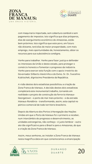 20
D U R A N G O
D U A R T E
com maquinaria importada, sem cobertura cambial e sem
pagamento de impostos. Isto significa que dias prósperos,
dias de soerguimento econômico do Amazonas, estão
bem próximos. Isto significa que este povo, em futuro
não distante, terá dias de maior prosperidade, com mais
emprego, mais oportunidades de, honestamente, obter os
recursos para sua subsistência condigna.
Venho para trabalhar. Venho para fazer justiça e defender
os interesses da União e deste estado, para proteger o
comércio honesto e fomentar o progresso da indústria.
Venho para exercer esta função com o apoio irrestrito do
Governador Gilberto Mestrinho e do Exmo. Sr. Dr. Juscelino
Kubitschek, digníssimo Presidente da República.
A visão destes dois estadistas possibilitou a criação da
Zona Franca de Manaus. A decisão destes dois estadistas
completará este monumental trabalho, tornando em
realidade o projeto de construção da ferrovia Manaus-
Georgetown – o porto de mar mais próximo – e da estrada
Manaus-Rondônia – transformando, assim, esta capital no
pórtico comercial de todo território brasileiro.
Depois da Abertura dos Portos à Navegação das Nações
Unidas em que o Porto de Manaus foi o primeiro a receber,
num intercâmbio do progresso e desenvolvimento, as
unidades estrangeiras, não conheço – é justo lembrar – outro
ato tão significativo para o Brasil e para o Amazonas, do que
a criação da Zona Franca de Manaus.
Assim, meus senhores, ao instalar a Zona Franca de Manaus
nesta magnífica data em que comemoramos a emancipação
 