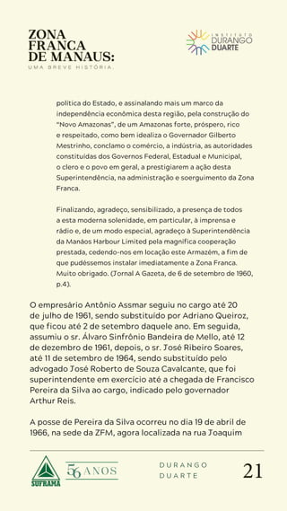 21
D U R A N G O
D U A R T E
política do Estado, e assinalando mais um marco da
independência econômica desta região, pela construção do
“Novo Amazonas”, de um Amazonas forte, próspero, rico
e respeitado, como bem idealiza o Governador Gilberto
Mestrinho, conclamo o comércio, a indústria, as autoridades
constituídas dos Governos Federal, Estadual e Municipal,
o clero e o povo em geral, a prestigiarem a ação desta
Superintendência, na administração e soerguimento da Zona
Franca.
Finalizando, agradeço, sensibilizado, a presença de todos
a esta moderna solenidade, em particular, à imprensa e
rádio e, de um modo especial, agradeço à Superintendência
da Manáos Harbour Limited pela magnífica cooperação
prestada, cedendo-nos em locação este Armazém, a fim de
que pudéssemos instalar imediatamente a Zona Franca.
Muito obrigado. (Jornal A Gazeta, de 6 de setembro de 1960,
p.4).
O empresário Antônio Assmar seguiu no cargo até 20
de julho de 1961, sendo substituído por Adriano Queiroz,
que ficou até 2 de setembro daquele ano. Em seguida,
assumiu o sr. Álvaro Sinfrônio Bandeira de Mello, até 12
de dezembro de 1961, depois, o sr. José Ribeiro Soares,
até 11 de setembro de 1964, sendo substituído pelo
advogado José Roberto de Souza Cavalcante, que foi
superintendente em exercício até a chegada de Francisco
Pereira da Silva ao cargo, indicado pelo governador
Arthur Reis.
A posse de Pereira da Silva ocorreu no dia 19 de abril de
1966, na sede da ZFM, agora localizada na rua Joaquim
 