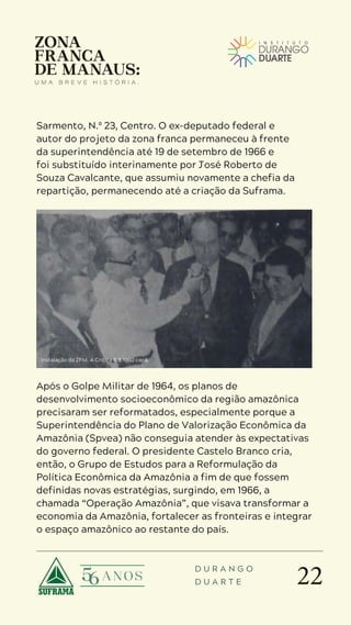 22
D U R A N G O
D U A R T E
Sarmento, N.º 23, Centro. O ex-deputado federal e
autor do projeto da zona franca permaneceu à frente
da superintendência até 19 de setembro de 1966 e
foi substituído interinamente por José Roberto de
Souza Cavalcante, que assumiu novamente a chefia da
repartição, permanecendo até a criação da Suframa.
Operação Amazônia
Após o Golpe Militar de 1964, os planos de
desenvolvimento socioeconômico da região amazônica
precisaram ser reformatados, especialmente porque a
Superintendência do Plano de Valorização Econômica da
Amazônia (Spvea) não conseguia atender às expectativas
do governo federal. O presidente Castelo Branco cria,
então, o Grupo de Estudos para a Reformulação da
Política Econômica da Amazônia a fim de que fossem
definidas novas estratégias, surgindo, em 1966, a
chamada “Operação Amazônia”, que visava transformar a
economia da Amazônia, fortalecer as fronteiras e integrar
o espaço amazônico ao restante do país.
Instalação da ZFM. A Crítica 6.9.1960 capa.
 