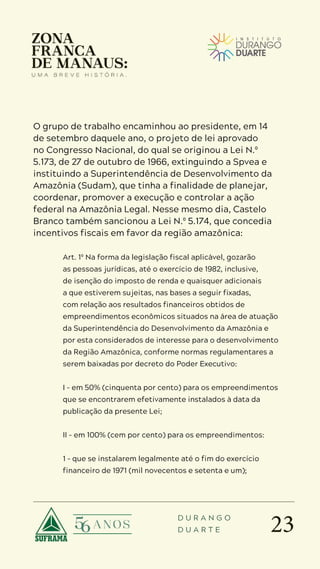 23
D U R A N G O
D U A R T E
O grupo de trabalho encaminhou ao presidente, em 14
de setembro daquele ano, o projeto de lei aprovado
no Congresso Nacional, do qual se originou a Lei N.º
5.173, de 27 de outubro de 1966, extinguindo a Spvea e
instituindo a Superintendência de Desenvolvimento da
Amazônia (Sudam), que tinha a finalidade de planejar,
coordenar, promover a execução e controlar a ação
federal na Amazônia Legal. Nesse mesmo dia, Castelo
Branco também sancionou a Lei N.º 5.174, que concedia
incentivos fiscais em favor da região amazônica:
Art. 1º Na forma da legislação fiscal aplicável, gozarão
as pessoas jurídicas, até o exercício de 1982, inclusive,
de isenção do imposto de renda e quaisquer adicionais
a que estiverem sujeitas, nas bases a seguir fixadas,
com relação aos resultados financeiros obtidos de
empreendimentos econômicos situados na área de atuação
da Superintendência do Desenvolvimento da Amazônia e
por esta considerados de interesse para o desenvolvimento
da Região Amazônica, conforme normas regulamentares a
serem baixadas por decreto do Poder Executivo:
I – em 50% (cinquenta por cento) para os empreendimentos
que se encontrarem efetivamente instalados à data da
publicação da presente Lei;
II – em 100% (cem por cento) para os empreendimentos:
1 – que se instalarem legalmente até o fim do exercício
financeiro de 1971 (mil novecentos e setenta e um);
 