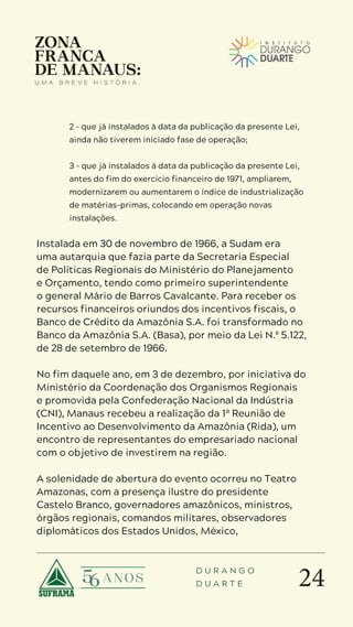 24
D U R A N G O
D U A R T E
2 – que já instalados à data da publicação da presente Lei,
ainda não tiverem iniciado fase de operação;
3 – que já instalados à data da publicação da presente Lei,
antes do fim do exercício financeiro de 1971, ampliarem,
modernizarem ou aumentarem o índice de industrialização
de matérias-primas, colocando em operação novas
instalações.
Instalada em 30 de novembro de 1966, a Sudam era
uma autarquia que fazia parte da Secretaria Especial
de Políticas Regionais do Ministério do Planejamento
e Orçamento, tendo como primeiro superintendente
o general Mário de Barros Cavalcante. Para receber os
recursos financeiros oriundos dos incentivos fiscais, o
Banco de Crédito da Amazônia S.A. foi transformado no
Banco da Amazônia S.A. (Basa), por meio da Lei N.º 5.122,
de 28 de setembro de 1966.
No fim daquele ano, em 3 de dezembro, por iniciativa do
Ministério da Coordenação dos Organismos Regionais
e promovida pela Confederação Nacional da Indústria
(CNI), Manaus recebeu a realização da 1ª Reunião de
Incentivo ao Desenvolvimento da Amazônia (Rida), um
encontro de representantes do empresariado nacional
com o objetivo de investirem na região.
A solenidade de abertura do evento ocorreu no Teatro
Amazonas, com a presença ilustre do presidente
Castelo Branco, governadores amazônicos, ministros,
órgãos regionais, comandos militares, observadores
diplomáticos dos Estados Unidos, México,
 