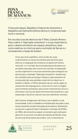 25
D U R A N G O
D U A R T E
Tchecoslováquia, República Federal da Alemanha e
República da Alemanha Democrática e o empresariado
local e nacional.
Em seu discurso de abertura da 1ª Rida, Castelo Branco
falou sobre a “Operação Amazônia” e a sua importância
para o desenvolvimento do espaço amazônico, bem
como explicou os motivos para a extinção da Spvea e a
consequente criação da Sudam:
Creio que seria supérfluo, tanto já são do vosso
conhecimento os meios escolhidos pelo Governo para
efetivar a integração da Amazônia no desenvolvimento
nacional, vir a vos falar da orientação básica do plano ora
em plena execução, dos incentivos incluídos na legislação
ou dos organismos e recursos existentes para assegurar ao
país de que a chamada “Operação Amazônia” dispõe hoje
de condições para prosseguir rápida e vigorosamente na
consecução dos seus grandes e patrióticos objetivos. A
SUDAM, o BASA, o FIDAM deixaram de ser meras siglas ou
mananciais de empreguismo, como ocorria com os órgãos
anteriormente existentes, para serem instrumentos ativos e
eficientes a serviço do desenvolvimento da Amazônia e cuja
disposição o Governo colocou recursos realmente vultosos.
Não fizemos milagre que não fosse o do trabalho e o da
honestidade. É daí a verdadeira multiplicação dos pães a que
temos assistido na administração da Amazônia. Realmente,
ao assumir o general Mário Cavalcanti a direção da SPVEA,
em 1964, não encontrou sequer um projeto aprovado para
absorver os recursos oriundos do Imposto de Renda. Hoje,
há cerca de 40 projetos aprovados, com investimentos
 
