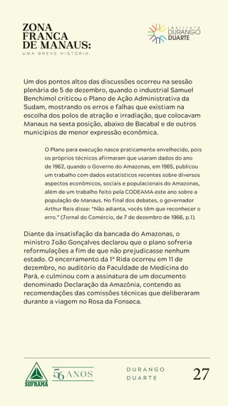 27
D U R A N G O
D U A R T E
Um dos pontos altos das discussões ocorreu na sessão
plenária de 5 de dezembro, quando o industrial Samuel
Benchimol criticou o Plano de Ação Administrativa da
Sudam, mostrando os erros e falhas que existiam na
escolha dos polos de atração e irradiação, que colocavam
Manaus na sexta posição, abaixo de Bacabal e de outros
municípios de menor expressão econômica.
O Plano para execução nasce praticamente envelhecido, pois
os próprios técnicos afirmaram que usaram dados do ano
de 1962, quando o Governo do Amazonas, em 1965, publicou
um trabalho com dados estatísticos recentes sobre diversos
aspectos econômicos, sociais e populacionais do Amazonas,
além de um trabalho feito pela CODEAMA este ano sobre a
população de Manaus. No final dos debates, o governador
Arthur Reis disse: “Não adianta, vocês têm que reconhecer o
erro.” (Jornal do Comércio, de 7 de dezembro de 1966, p.1).
Diante da insatisfação da bancada do Amazonas, o
ministro João Gonçalves declarou que o plano sofreria
reformulações a fim de que não prejudicasse nenhum
estado. O encerramento da 1ª Rida ocorreu em 11 de
dezembro, no auditório da Faculdade de Medicina do
Pará, e culminou com a assinatura de um documento
denominado Declaração da Amazônia, contendo as
recomendações das comissões técnicas que deliberaram
durante a viagem no Rosa da Fonseca.
 