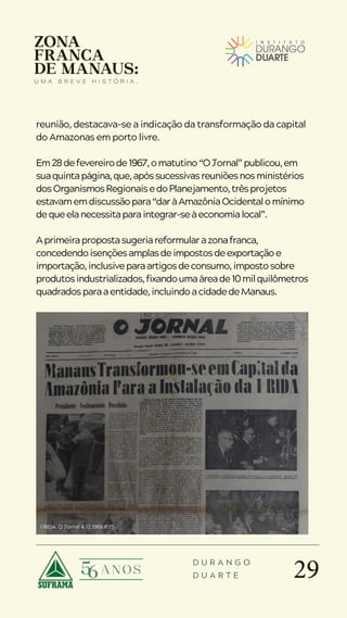 29
D U R A N G O
D U A R T E
reunião, destacava-se a indicação da transformação da capital
do Amazonas em porto livre.
Em28defevereirode1967,omatutino“OJornal”publicou,em
suaquintapágina,que,apóssucessivasreuniõesnosministérios
dosOrganismosRegionaisedoPlanejamento,trêsprojetos
estavamemdiscussãopara“daràAmazôniaOcidentalomínimo
dequeelanecessitaparaintegrar-seàeconomialocal”.
Aprimeirapropostasugeriareformularazonafranca,
concedendoisençõesamplasdeimpostosdeexportaçãoe
importação,inclusiveparaartigosdeconsumo,impostosobre
produtosindustrializados,fixandoumaáreade10milquilômetros
quadradosparaaentidade,incluindoacidadedeManaus.
I RIDA. O Jornal 4.12.1966.P.15
 