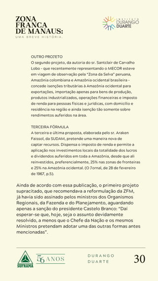 30
D U R A N G O
D U A R T E
OUTRO PROJETO
O segundo projeto, da autoria do sr. Santclair de Carvalho
Lobo – que recentemente representando o MECOR esteve
em viagem de observação pela “Zona da Selva” peruana,
Amazônia colombiana e Amazônia ocidental brasileira –
concede isenções tributárias à Amazônia ocidental para
exportações, importação apenas para bens de produção,
produtos industrializados, operações financeiras e imposto
de renda para pessoas físicas e jurídicas, com domicílio e
residência na região e ainda isenção tão somente sobre
rendimentos auferidos na área.
TERCEIRA FÓRMULA
A terceira e última proposta, elaborada pelo sr. Araken
Faissol, da SUDAM, pretende uma maneira nova de
captar recursos. Dispensa o imposto de renda e permite a
aplicação nos investimentos locais da totalidade dos lucros
e dividendos auferidos em toda a Amazônia, desde que ali
reinvestidos, preferencialmente, 25% nas zonas de fronteiras
e 25% na Amazônia ocidental. (O Jornal, de 28 de fevereiro
de 1967, p.5).
Ainda de acordo com essa publicação, o primeiro projeto
supracitado, que recomendava a reformulação da ZFM,
já havia sido assinado pelos ministros dos Organismos
Regionais, da Fazenda e do Planejamento, aguardando
apenas a sanção do presidente Castelo Branco: “Daí
esperar-se que, hoje, seja o assunto devidamente
resolvido, a menos que o Chefe da Nação e os mesmos
Ministros pretendam adotar uma das outras formas antes
mencionadas”.
 