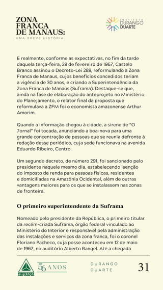 31
D U R A N G O
D U A R T E
E realmente, conforme as expectativas, no fim da tarde
daquela terça-feira, 28 de fevereiro de 1967, Castelo
Branco assinou o Decreto-Lei 288, reformulando a Zona
Franca de Manaus, cujos benefícios concedidos teriam
a vigência de 30 anos, e criando a Superintendência da
Zona Franca de Manaus (Suframa). Destaque-se que,
ainda na fase de elaboração do anteprojeto no Ministério
do Planejamento, o relator final da proposta que
reformulava a ZFM foi o economista amazonense Arthur
Amorim.
Quando a informação chegou à cidade, a sirene de “O
Jornal” foi tocada, anunciando a boa-nova para uma
grande concentração de pessoas que se reunia defronte à
redação desse periódico, cuja sede funcionava na avenida
Eduardo Ribeiro, Centro.
Um segundo decreto, de número 291, foi sancionado pelo
presidente naquele mesmo dia, estabelecendo isenção
do imposto de renda para pessoas físicas, residentes
e domiciliadas na Amazônia Ocidental, além de outras
vantagens maiores para os que se instalassem nas zonas
de fronteira.
O primeiro superintendente da Suframa
Nomeado pelo presidente da República, o primeiro titular
da recém-criada Suframa, órgão federal vinculado ao
Ministério do Interior e responsável pela administração
das instalações e serviços da zona franca, foi o coronel
Floriano Pacheco, cuja posse aconteceu em 12 de maio
de 1967, no auditório Alberto Rangel. Até a chegada
 