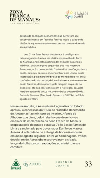 33
D U R A N G O
D U A R T E
dotado de condições econômicas que permitam seu
desenvolvimento em face dos fatores locais e da grande
distância a que se encontram os centros consumidores de
seus produtos.
Art. 2º – A Zona Franca de Manaus é configurada
pelos seguintes limites, do vértice do paredão do Porto
de Manaus, onde estão assinaladas as cotas das cheias
máximas, pelas margens esquerdas dos rios Negros e
Amazonas, até o promontório frente à Ilha das Onças; deste
ponto, pelo seu paralelo, até encontrar o rio Urubu; desta
intercessão, pela margem direita do mencionado rio, até a
confluência do rio Urubuí; daí, em linha reta, até a nascente
do rio Cuieiras; deste ponto, pela margem esquerda do
citado rio, até sua confluência com o rio Negro; daí, pela
margem esquerda deste rio, até o vértice do paredão do
Porto de Manaus. (Trecho do Decreto N.º 61.244, de 28 de
agosto de 1967).
Nesse mesmo dia, a Assembleia Legislativa do Estado
aprovou a concessão do título de “Cidadão Benemérito
do Amazonas” ao ministro do Interior, Afonso de
Albuquerque Lima, pelo trabalho que desenvolveu
em favor da implantação da Zona Franca de Manaus,
proposta pelo deputado estadual João Bosco Ramos de
Lima e sancionada pelo governador Danilo de Mattos
Areosa. A solenidade de entrega da honraria ocorreu
em 30 de agosto seguinte. Entre as homenagens, aviões
decolaram do Aeroclube e sobrevoaram a cidade,
lançando folhetos com saudações ao ministro e sua
comitiva:
 