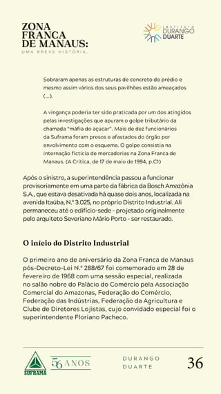 36
D U R A N G O
D U A R T E
Sobraram apenas as estruturas de concreto do prédio e
mesmo assim vários dos seus pavilhões estão ameaçados
(...).
A vingança poderia ter sido praticada por um dos atingidos
pelas investigações que apuram o golpe tributário da
chamada “máfia do açúcar”. Mais de dez funcionários
da Suframa foram presos e afastados do órgão por
envolvimento com o esquema. O golpe consistia na
internação fictícia de mercadorias na Zona Franca de
Manaus. (A Crítica, de 17 de maio de 1994, p.C1)
Após o sinistro, a superintendência passou a funcionar
provisoriamente em uma parte da fábrica da Bosch Amazônia
S.A., que estava desativada há quase dois anos, localizada na
avenida Itaúba, N.º 3.025, no próprio Distrito Industrial. Ali
permaneceu até o edifício-sede – projetado originalmente
pelo arquiteto Severiano Mário Porto – ser restaurado.
O início do Distrito Industrial
O primeiro ano de aniversário da Zona Franca de Manaus
pós-Decreto-Lei N.º 288/67 foi comemorado em 28 de
fevereiro de 1968 com uma sessão especial, realizada
no salão nobre do Palácio do Comércio pela Associação
Comercial do Amazonas, Federação do Comércio,
Federação das Indústrias, Federação da Agricultura e
Clube de Diretores Lojistas, cujo convidado especial foi o
superintendente Floriano Pacheco.
 