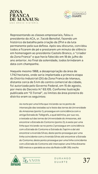 37
D U R A N G O
D U A R T E
Representando as classes empresariais, falou o
presidente da ACA, sr. Jacob Benoliel, fazendo um
histórico da batalha pela criação da ZFM e da luta
permanente pela sua defesa. Após seu discurso, convidou
todos a ficarem de pé e prestarem um minuto de silêncio
em homenagem ao presidente Castelo Branco, o “criador
da Zona Franca” e que havia falecido em 18 de julho do
ano anterior. Ao final da solenidade, todos brindaram a
data com champanhe.
Naquele mesmo 1968, a desapropriação da área de
1.742 hectares, onde seria implantada a primeira etapa
do Distrito Industrial (DI) da Zona Franca de Manaus,
distante cerca de 5 km do centro comercial da cidade,
foi autorizada pelo Governo Federal, em 15 de agosto,
por meio do Decreto N.º 63.105. Conforme ilustração
publicada em “O Jornal”, os limites da área pioneira do
distrito eram os seguintes:
Ao norte por uma linha que iniciando-se no ponto de
intersecção das testadas sul e leste das terras da Universidade
do Amazonas (ponto 1), prossegue em coincidência com a
antiga Estrada do Telégrafo, a qual delimita, por sua vez,
a testada sul das terras da Universidade do Amazonas, até
encontrar a Estrada do Contorno (ponto 2); à oeste por uma
linha que iniciando-se no ponto 2 prossegue em coincidência
com a Estrada do Contorno e Estrada do Japiim e daí até
encontrar a Avenida Silves; deste ponto prossegue por uma
linha coincidente com a Avenida Silves até encontrar a Estrada
do Contorno; deste ponto prossegue por uma linha coincidente
com a Estrada do Contorno até interceptar uma linha distante
500 metros e paralela ao eixo da Rodovia BR-319, trecho
 