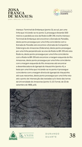38
D U R A N G O
D U A R T E
Manaus-Terminal de Embarque (ponto 3); ao sul, por uma
linha que iniciando-se no ponto 3, prossegue distando 500
metros e paralela ao eixo da Rodovia BR-319, trecho Manaus-
Terminal de Embarque até encontrar a Estrada do Paredão,
deste ponto prossegue por uma linha coincidente com a
Estrada do Paredão até encontrar a Estrada da Companhia
Siderúrgica do Amazonas (Siderama), deste ponto prossegue
por uma linha perpendicular ao eixo da Rodovia BR-319 até esta
Rodovia, deste ponto prossegue por uma linha coincidente
com a Rodovia BR-319 até encontrar a margem esquerda do Rio
Amazonas, deste ponto prossegue por uma linha coincidente
com a margem esquerda do Rio Amazonas até encontrar
a desembocadura do Igarapé do Mauazinho (ponto 4); a
leste por uma linha que iniciando-se no ponto 4 prossegue
coincidente com a margem direita do Igarapé do Mauazinho
até suas nascentes, deste ponto prossegue por uma linha reta
até o ponto de intersecção das testadas sul e leste das terras
da Universidade do Amazonas (ponto 1). (O Jornal, de 22 de
setembro de 1968, p.8).
O Jornal 22.9.1968 p.8
 