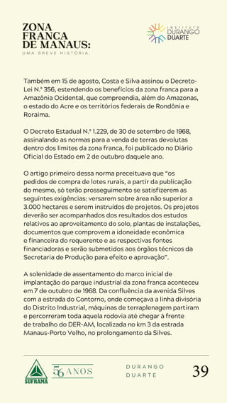 39
D U R A N G O
D U A R T E
Também em 15 de agosto, Costa e Silva assinou o Decreto-
Lei N.º 356, estendendo os benefícios da zona franca para a
Amazônia Ocidental, que compreendia, além do Amazonas,
o estado do Acre e os territórios federais de Rondônia e
Roraima.
O Decreto Estadual N.º 1.229, de 30 de setembro de 1968,
assinalando as normas para a venda de terras devolutas
dentro dos limites da zona franca, foi publicado no Diário
Oficial do Estado em 2 de outubro daquele ano.
O artigo primeiro dessa norma preceituava que “os
pedidos de compra de lotes rurais, a partir da publicação
do mesmo, só terão prosseguimento se satisfizerem as
seguintes exigências: versarem sobre área não superior a
3.000 hectares e serem instruídos de projetos. Os projetos
deverão ser acompanhados dos resultados dos estudos
relativos ao aproveitamento do solo, plantas de instalações,
documentos que comprovem a idoneidade econômica
e financeira do requerente e as respectivas fontes
financiadoras e serão submetidos aos órgãos técnicos da
Secretaria de Produção para efeito e aprovação”.
A solenidade de assentamento do marco inicial de
implantação do parque industrial da zona franca aconteceu
em 7 de outubro de 1968. Da confluência da avenida Silves
com a estrada do Contorno, onde começava a linha divisória
do Distrito Industrial, máquinas de terraplenagem partiram
e percorreram toda aquela rodovia até chegar à frente
de trabalho do DER-AM, localizada no km 3 da estrada
Manaus-Porto Velho, no prolongamento da Silves.
 