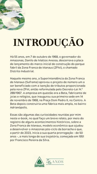 4
D U R A N G O
D U A R T E
Há 55 anos, em 7 de outubro de 1968, o governador do
Amazonas, Danilo de Mattos Areosa, descerrava a placa
de lançamento do marco inicial de construção do parque
fabril da Zona Franca de Manaus (ZFM), o chamado
Distrito Industrial.
Naquele mesmo ano, a Superintendência da Zona Franca
de Manaus (Suframa) aprovou o projeto de número um a
ser beneficiado com a isenção de tributos proporcionada
pela nova ZFM, então reformulada pelo Decreto-Lei N.º
288/1967. A empresa em questão era a Beta, fabricante de
joias e relógios, que inaugurou sua primeira sede em 14
de novembro de 1968, na Praça Dom Pedro II, no Centro. A
Beta depois construiria uma fábrica mais ampla, no bairro
Adrianópolis.
Essas são algumas das curiosidades reunidas por mim
neste e-book, no qual faço um breve relato, por meio do
registro de alguns acontecimentos históricos, sobre a
Zona Franca de Manaus, modelo econômico que ajudou
a desenvolver o Amazonas pós-ciclo da borracha e que,
a partir de 2023, inicia a sua quarta prorrogação – de 50
anos –, a mais longa de sua trajetória, começada em 1951
por Francisco Pereira da Silva.
 
