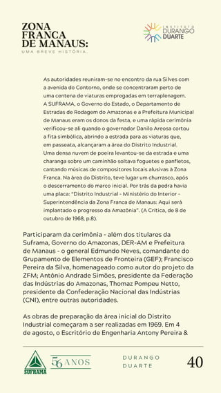 40
D U R A N G O
D U A R T E
As autoridades reuniram-se no encontro da rua Silves com
a avenida do Contorno, onde se concentraram perto de
uma centena de viaturas empregadas em terraplenagem.
A SUFRAMA, o Governo do Estado, o Departamento de
Estradas de Rodagem do Amazonas e a Prefeitura Municipal
de Manaus eram os donos da festa, e uma rápida cerimônia
verificou-se ali quando o governador Danilo Areosa cortou
a fita simbólica, abrindo a estrada para as viaturas que,
em passeata, alcançaram a área do Distrito Industrial.
Uma densa nuvem de poeira levantou-se da estrada e uma
charanga sobre um caminhão soltava foguetes e panfletos,
cantando músicas de compositores locais alusivas à Zona
Franca. Na área do Distrito, teve lugar um churrasco, após
o descerramento do marco inicial. Por trás da pedra havia
uma placa: “Distrito Industrial – Ministério do Interior –
Superintendência da Zona Franca de Manaus: Aqui será
implantado o progresso da Amazônia”. (A Crítica, de 8 de
outubro de 1968, p.8).
Participaram da cerimônia – além dos titulares da
Suframa, Governo do Amazonas, DER-AM e Prefeitura
de Manaus – o general Edmundo Neves, comandante do
Grupamento de Elementos de Fronteira (GEF); Francisco
Pereira da Silva, homenageado como autor do projeto da
ZFM; Antônio Andrade Simões, presidente da Federação
das Indústrias do Amazonas, Thomaz Pompeu Netto,
presidente da Confederação Nacional das Indústrias
(CNI), entre outras autoridades.
As obras de preparação da área inicial do Distrito
Industrial começaram a ser realizadas em 1969. Em 4
de agosto, o Escritório de Engenharia Antony Pereira &
 