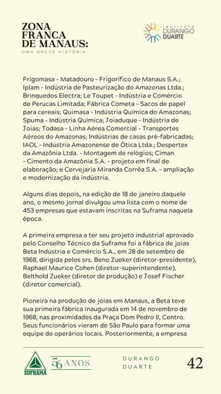 42
D U R A N G O
D U A R T E
Frigomasa – Matadouro – Frigorífico de Manaus S.A.;
Iplam – Indústria de Pasteurização do Amazonas Ltda.;
Brinquedos Electra; Le Toupet – Indústria e Comércio
de Perucas Limitada; Fábrica Cometa – Sacos de papel
para cereais; Quimasa – Indústria Química do Amazonas;
Spuma – Indústria Química; Joiaduque – Indústria de
Joias; Todasa – Linha Aérea Comercial – Transportes
Aéreos do Amazonas; Indústrias de casas pré-fabricadas;
IAOL – Indústria Amazonense de Ótica Ltda.; Despertex
da Amazônia Ltda. – Montagem de relógios; Ciman
– Cimento da Amazônia S.A. – projeto em final de
elaboração; e Cervejaria Miranda Corrêa S.A. – ampliação
e modernização da indústria.
Alguns dias depois, na edição de 18 de janeiro daquele
ano, o mesmo jornal divulgou uma lista com o nome de
453 empresas que estavam inscritas na Suframa naquela
época.
A primeira empresa a ter seu projeto industrial aprovado
pelo Conselho Técnico da Suframa foi a fábrica de joias
Beta Indústria e Comércio S.A., em 28 de setembro de
1968, dirigida pelos srs. Beno Zueker (diretor-presidente),
Raphael Maurice Cohen (diretor-superintendente),
Belthold Zueker (diretor de produção) e Josef Fischer
(diretor comercial).
Pioneira na produção de joias em Manaus, a Beta teve
sua primeira fábrica inaugurada em 14 de novembro de
1968, nas proximidades da Praça Dom Pedro II, Centro.
Seus funcionários vieram de São Paulo para formar uma
equipe de operários locais. Posteriormente, a empresa
 