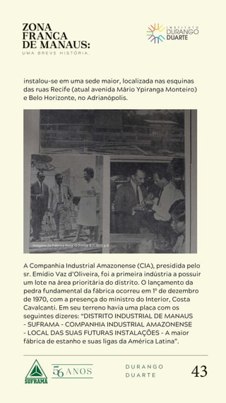 43
D U R A N G O
D U A R T E
instalou-se em uma sede maior, localizada nas esquinas
das ruas Recife (atual avenida Mário Ypiranga Monteiro)
e Belo Horizonte, no Adrianópolis.
A Companhia Industrial Amazonense (CIA), presidida pelo
sr. Emídio Vaz d’Oliveira, foi a primeira indústria a possuir
um lote na área prioritária do distrito. O lançamento da
pedra fundamental da fábrica ocorreu em 1º de dezembro
de 1970, com a presença do ministro do Interior, Costa
Cavalcanti. Em seu terreno havia uma placa com os
seguintes dizeres: “DISTRITO INDUSTRIAL DE MANAUS
– SUFRAMA – COMPANHIA INDUSTRIAL AMAZONENSE
– LOCAL DAS SUAS FUTURAS INSTALAÇÕES – A maior
fábrica de estanho e suas ligas da América Latina”.
Imagens da Fábrica Beta. O Jornal 8.11.1970 p.8
 
