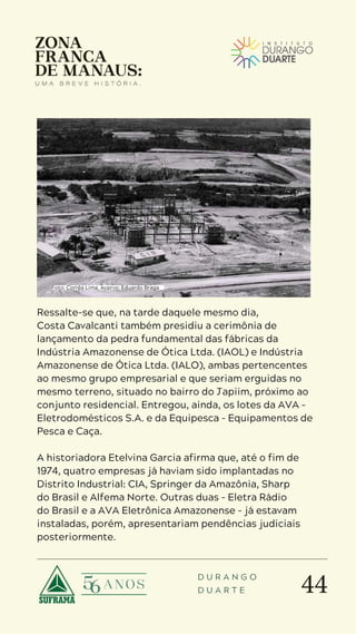 44
D U R A N G O
D U A R T E
Ressalte-se que, na tarde daquele mesmo dia,
Costa Cavalcanti também presidiu a cerimônia de
lançamento da pedra fundamental das fábricas da
Indústria Amazonense de Ótica Ltda. (IAOL) e Indústria
Amazonense de Ótica Ltda. (IALO), ambas pertencentes
ao mesmo grupo empresarial e que seriam erguidas no
mesmo terreno, situado no bairro do Japiim, próximo ao
conjunto residencial. Entregou, ainda, os lotes da AVA –
Eletrodomésticos S.A. e da Equipesca – Equipamentos de
Pesca e Caça.
A historiadora Etelvina Garcia afirma que, até o fim de
1974, quatro empresas já haviam sido implantadas no
Distrito Industrial: CIA, Springer da Amazônia, Sharp
do Brasil e Alfema Norte. Outras duas – Eletra Rádio
do Brasil e a AVA Eletrônica Amazonense – já estavam
instaladas, porém, apresentariam pendências judiciais
posteriormente.
Foto: Corrêa Lima. Acervo: Eduardo Braga
 