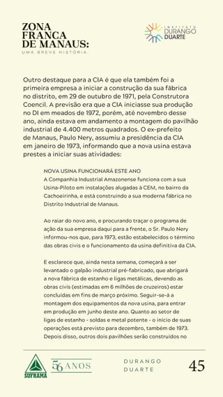 45
D U R A N G O
D U A R T E
Outro destaque para a CIA é que ela também foi a
primeira empresa a iniciar a construção da sua fábrica
no distrito, em 29 de outubro de 1971, pela Construtora
Coencil. A previsão era que a CIA iniciasse sua produção
no DI em meados de 1972, porém, até novembro desse
ano, ainda estava em andamento a montagem do pavilhão
industrial de 4.400 metros quadrados. O ex-prefeito
de Manaus, Paulo Nery, assumiu a presidência da CIA
em janeiro de 1973, informando que a nova usina estava
prestes a iniciar suas atividades:
NOVA USINA FUNCIONARÁ ESTE ANO
A Companhia Industrial Amazonense funciona com a sua
Usina-Piloto em instalações alugadas à CEM, no bairro da
Cachoeirinha, e está construindo a sua moderna fábrica no
Distrito Industrial de Manaus.
Ao raiar do novo ano, e procurando traçar o programa de
ação da sua empresa daqui para a frente, o Sr. Paulo Nery
informou-nos que, para 1973, estão estabelecidos o término
das obras civis e o funcionamento da usina definitiva da CIA.
E esclarece que, ainda nesta semana, começará a ser
levantado o galpão industrial pré-fabricado, que abrigará
a nova fábrica de estanho e ligas metálicas, devendo as
obras civis (estimadas em 6 milhões de cruzeiros) estar
concluídas em fins de março próximo. Seguir-se-á a
montagem dos equipamentos da nova usina, para entrar
em produção em junho deste ano. Quanto ao setor de
ligas de estanho – soldas e metal potente – o início de suas
operações está previsto para dezembro, também de 1973.
Depois disso, outros dois pavilhões serão construídos no
 