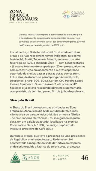 46
D U R A N G O
D U A R T E
Distrito Industrial: um para a administração e o outro para
o departamento de pessoal e dependências para serviço
completo de assistência social aos seus empregados. (Jornal
do Comércio, de 4 de janeiro de 1973, p.4).
Inicialmente, o Distrito Industrial foi dividido em duas
áreas e as ruas receberam nomes indígenas, tais como:
Matrinchã, Buriti, Tucunaré, Mandii, entre outros. Até
fevereiro de 1973, a chamada Área-1 – com 1.600 hectares
– já estava totalmente ocupada por 20 empresas, algumas
com a construção em andamento e outras esperando
o período de chuvas passar para as obras começarem.
Entre elas, destacam-se para Springer-Admiral, CCE,
Despertec, Sharp, JOB, ECIM, Karibê, CIA, Pereira Lopes
Ibesa e Equipesca. Quanto à Área-2, ela possuía 147
hectares e já estava recebendo obras no sistema viário,
com previsão de término para o fim de julho daquele ano.
Sharp do Brasil
A Sharp do Brasil começou suas atividades na Zona
Franca de Manaus no dia 12 de outubro de 1972, mas
não na área do parque industrial. Sua primeira fábrica
– de calculadoras eletrônicas – foi inaugurada naquela
data, em um galpão adaptado, localizado na avenida
Constantino Nery, N.º 1937, no antigo depósito do
Instituto Brasileiro do Café (IBC).
Durante o evento, que teve a presença do vice-presidente
da República, almirante Augusto Rademaker, foi
apresentada a maquete da sede definitiva da empresa,
onde seria erguida a fábrica de televisores, projetada
 