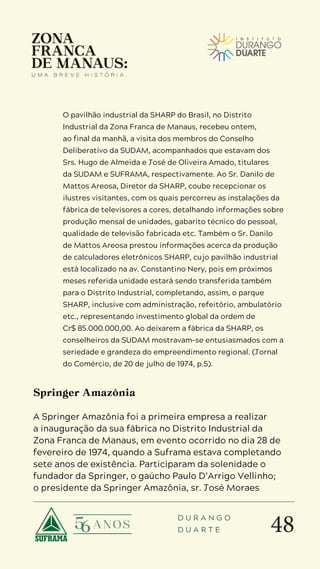 48
D U R A N G O
D U A R T E
O pavilhão industrial da SHARP do Brasil, no Distrito
Industrial da Zona Franca de Manaus, recebeu ontem,
ao final da manhã, a visita dos membros do Conselho
Deliberativo da SUDAM, acompanhados que estavam dos
Srs. Hugo de Almeida e José de Oliveira Amado, titulares
da SUDAM e SUFRAMA, respectivamente. Ao Sr. Danilo de
Mattos Areosa, Diretor da SHARP, coube recepcionar os
ilustres visitantes, com os quais percorreu as instalações da
fábrica de televisores a cores, detalhando informações sobre
produção mensal de unidades, gabarito técnico do pessoal,
qualidade de televisão fabricada etc. Também o Sr. Danilo
de Mattos Areosa prestou informações acerca da produção
de calculadores eletrônicos SHARP, cujo pavilhão industrial
está localizado na av. Constantino Nery, pois em próximos
meses referida unidade estará sendo transferida também
para o Distrito Industrial, completando, assim, o parque
SHARP, inclusive com administração, refeitório, ambulatório
etc., representando investimento global da ordem de
Cr$ 85.000.000,00. Ao deixarem a fábrica da SHARP, os
conselheiros da SUDAM mostravam-se entusiasmados com a
seriedade e grandeza do empreendimento regional. (Jornal
do Comércio, de 20 de julho de 1974, p.5).
Springer Amazônia
A Springer Amazônia foi a primeira empresa a realizar
a inauguração da sua fábrica no Distrito Industrial da
Zona Franca de Manaus, em evento ocorrido no dia 28 de
fevereiro de 1974, quando a Suframa estava completando
sete anos de existência. Participaram da solenidade o
fundador da Springer, o gaúcho Paulo D’Arrigo Vellinho;
o presidente da Springer Amazônia, sr. José Moraes
 