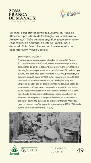49
D U R A N G O
D U A R T E
Vellinho; o superintendente da Suframa, sr. Hugo de
Almeida; o presidente da Federação das Indústrias do
Amazonas, sr. João de Mendonça Furtado; o governador
João Walter de Andrade; o prefeito Frank Lima; o
deputado João Bosco Ramos de Lima e o arcebispo
coadjutor Dom Milton Gouveia.
SPRINGER AMAZÔNIA
A empresa começou suas atividades na Leopoldo Péres,
922, e tinha apenas 1.500 m2, de onde saíram os primeiros
televisores de 20 polegadas “Solar Color Admiral”. Daquela
instalação, partiu para sua sede definitiva no DI, onde ocupa
50.000 m2, com área construída de 4.300 m2, pensando, no
entanto, ampliá-la para 7.500 m2 e, finalmente, para 12.000,
para melhor atender a sua linha de produção. Naquela
Empresa, poucos são os técnicos importados, não ascende
esse número a 3 por cento, numa demonstração eloquente
da adaptação do nosso homem à técnica eletrônica. E para
orgulho do Amazonas, os televisores saídos das linhas de
Manaus “foram produzidos por mão de obra inteiramente
cabocla”, como faz questão de expressar Nelson Macedo,
gaúcho que serve à Springer Amazônia desde 1969. (Diário da
Tarde, de 1º de março de 1974, p.4).
Foto: Corrêa Lima. Acervo: Eduardo Braga
 