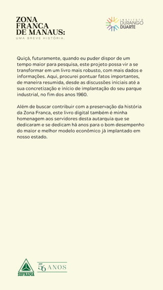 5
D U R A N G O
D U A R T E
Quiçá, futuramente, quando eu puder dispor de um
tempo maior para pesquisa, este projeto possa vir a se
transformar em um livro mais robusto, com mais dados e
informações. Aqui, procurei pontuar fatos importantes,
de maneira resumida, desde as discussões iniciais até a
sua concretização e início de implantação do seu parque
industrial, no fim dos anos 1960.
Além de buscar contribuir com a preservação da história
da Zona Franca, este livro digital também é minha
homenagem aos servidores desta autarquia que se
dedicaram e se dedicam há anos para o bom desempenho
do maior e melhor modelo econômico já implantado em
nosso estado.
 