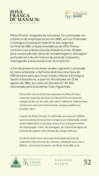 52
D U R A N G O
D U A R T E
Plano Diretor Integrado da nova área, foi contratado um
consórcio de empresas locais em 1980, serviço finalizado
e entregue à autarquia federal no ano seguinte.
Ao final de 1981, a Superintendência da ZFM firmou
contrato com a Rodoviária da Amazônia Ltda. (Rodal)
para a execução das obras de terraplenagem e drenagem
profunda em três mil metros de pista de rolamento,
interligando a área pioneira ao novo distrito.
A fim de preservar as áreas verdes e garantir a proteção
do meio ambiente, a Suframa destinou uma faixa de
109 hectares para que fosse criada a Reserva Ecológica
Sauim-Castanheira, a qual foi oficializada em 12 de
agosto de 1982, por meio do Decreto N.º 87.455,
sancionado pelo presidente João Figueiredo.
De acordo com as diretrizes expostas no Plano Diretor,
a área de expansão do Distrito Industrial foi dividida em
categorias de uso do solo, tais como: industrial, habitacional,
comercial e serviços institucionais, parques públicos e
sistema viário.
A partir do Plano Diretor, foi definida uma área de 1.000ha
que se constituirá na primeira etapa a ser implantada, sendo
então elaborados os projetos executivos a ela pertinentes
de urbanização, viário, de drenagem, do sistema de água, do
sistema de esgoto e do sistema de energia elétrica.
As obras terão início com a pavimentação da pista de
rolamento feita através do contrato celebrado hoje com a
RODAL. (Jornal do Comércio, de 30 de 12 de 1981, p.3).
 