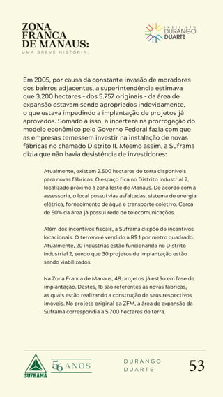 53
D U R A N G O
D U A R T E
Em 2005, por causa da constante invasão de moradores
dos bairros adjacentes, a superintendência estimava
que 3.200 hectares – dos 5.757 originais – da área de
expansão estavam sendo apropriados indevidamente,
o que estava impedindo a implantação de projetos já
aprovados. Somado a isso, a incerteza na prorrogação do
modelo econômico pelo Governo Federal fazia com que
as empresas temessem investir na instalação de novas
fábricas no chamado Distrito II. Mesmo assim, a Suframa
dizia que não havia desistência de investidores:
Atualmente, existem 2.500 hectares de terra disponíveis
para novas fábricas. O espaço fica no Distrito Industrial 2,
localizado próximo à zona leste de Manaus. De acordo com a
assessoria, o local possui vias asfaltadas, sistema de energia
elétrica, fornecimento de água e transporte coletivo. Cerca
de 50% da área já possui rede de telecomunicações.
Além dos incentivos fiscais, a Suframa dispõe de incentivos
locacionais. O terreno é vendido a R$ 1 por metro quadrado.
Atualmente, 20 indústrias estão funcionando no Distrito
Industrial 2, sendo que 30 projetos de implantação estão
sendo viabilizados.
Na Zona Franca de Manaus, 48 projetos já estão em fase de
implantação. Destes, 16 são referentes às novas fábricas,
as quais estão realizando a construção de seus respectivos
imóveis. No projeto original da ZFM, a área de expansão da
Suframa correspondia a 5.700 hectares de terra.
 