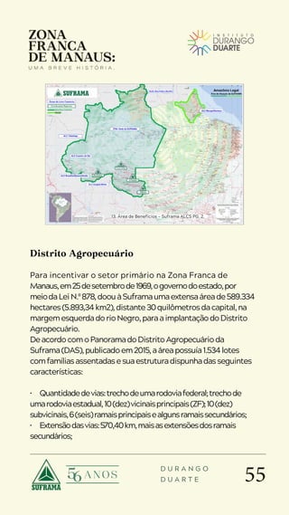 55
D U R A N G O
D U A R T E
Distrito Agropecuário
Para incentivar o setor primário na Zona Franca de
Manaus,em25desetembrode1969,ogovernodoestado,por
meiodaLeiN.º878,doouàSuframaumaextensaáreade589.334
hectares(5.893,34km2),distante30quilômetrosdacapital,na
margemesquerdadorioNegro,paraaimplantaçãodoDistrito
Agropecuário.
DeacordocomoPanoramadoDistritoAgropecuárioda
Suframa(DAS),publicadoem2015,aáreapossuía1.534lotes
comfamíliasassentadasesuaestruturadispunhadasseguintes
características:
• Quantidadedevias:trechodeumarodoviafederal;trechode
umarodoviaestadual,10(dez)vicinaisprincipais(ZF);10(dez)
subvicinais,6(seis)ramaisprincipaisealgunsramaissecundários;
• Extensãodasvias:570,40km,maisasextensõesdosramais
secundários;
13. Área de Benefícios — Suframa ALCS PG. 2.
 