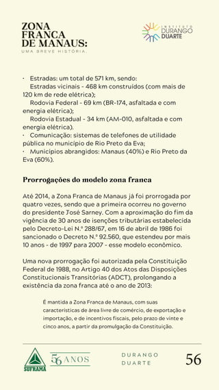 56
D U R A N G O
D U A R T E
• Estradas: um total de 571 km, sendo:
 Estradas vicinais - 468 km construídos (com mais de
120 km de rede elétrica);
 Rodovia Federal - 69 km (BR-174, asfaltada e com
energia elétrica);
 Rodovia Estadual - 34 km (AM-010, asfaltada e com
energia elétrica).
• Comunicação: sistemas de telefones de utilidade
pública no município de Rio Preto da Eva;
• Municípios abrangidos: Manaus (40%) e Rio Preto da
Eva (60%).
Prorrogações do modelo zona franca
Até 2014, a Zona Franca de Manaus já foi prorrogada por
quatro vezes, sendo que a primeira ocorreu no governo
do presidente José Sarney. Com a aproximação do fim da
vigência de 30 anos de isenções tributárias estabelecida
pelo Decreto-Lei N.º 288/67, em 16 de abril de 1986 foi
sancionado o Decreto N.º 92.560, que estendeu por mais
10 anos – de 1997 para 2007 – esse modelo econômico.
Uma nova prorrogação foi autorizada pela Constituição
Federal de 1988, no Artigo 40 dos Atos das Disposições
Constitucionais Transitórias (ADCT), prolongando a
existência da zona franca até o ano de 2013:
É mantida a Zona Franca de Manaus, com suas
características de área livre de comércio, de exportação e
importação, e de incentivos fiscais, pelo prazo de vinte e
cinco anos, a partir da promulgação da Constituição.
 