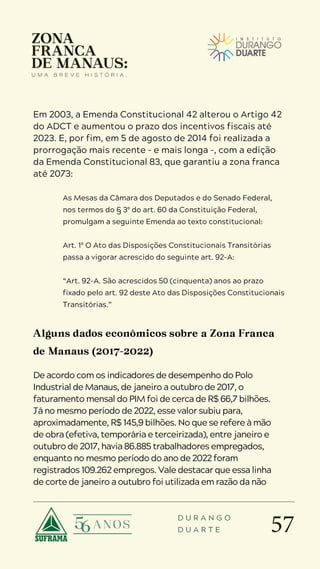 57
D U R A N G O
D U A R T E
Em 2003, a Emenda Constitucional 42 alterou o Artigo 42
do ADCT e aumentou o prazo dos incentivos fiscais até
2023. E, por fim, em 5 de agosto de 2014 foi realizada a
prorrogação mais recente – e mais longa –, com a edição
da Emenda Constitucional 83, que garantiu a zona franca
até 2073:
As Mesas da Câmara dos Deputados e do Senado Federal,
nos termos do § 3º do art. 60 da Constituição Federal,
promulgam a seguinte Emenda ao texto constitucional:
Art. 1º O Ato das Disposições Constitucionais Transitórias
passa a vigorar acrescido do seguinte art. 92-A:
“Art. 92-A. São acrescidos 50 (cinquenta) anos ao prazo
fixado pelo art. 92 deste Ato das Disposições Constitucionais
Transitórias.”
Alguns dados econômicos sobre a Zona Franca
de Manaus (2017-2022)
De acordo com os indicadores de desempenho do Polo
Industrial de Manaus, de janeiro a outubro de 2017, o
faturamento mensal do PIM foi de cerca de R$ 66,7 bilhões.
Já no mesmo período de 2022, esse valor subiu para,
aproximadamente, R$ 145,9 bilhões. No que se refere à mão
de obra (efetiva, temporária e terceirizada), entre janeiro e
outubro de 2017, havia 86.885 trabalhadores empregados,
enquanto no mesmo período do ano de 2022 foram
registrados 109.262 empregos. Vale destacar que essa linha
de corte de janeiro a outubro foi utilizada em razão da não
 