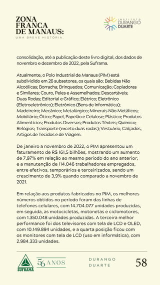 58
D U R A N G O
D U A R T E
consolidação, até a publicação deste livro digital, dos dados de
novembro e dezembro de 2022, pela Suframa.
Atualmente, o Polo Industrial de Manaus (PIM) está
subdividido em 26 subsetores, os quais são: Bebidas Não
Alcoólicas; Borracha; Brinquedos; Comunicação; Copiadoras
e Similares; Couro, Peles e Assemelhados; Descartáveis;
Duas Rodas; Editorial e Gráfico; Elétrico; Eletrônico
(Eletroeletrônico); Eletrônico (Bens de Informática);
Madeireiro; Mecânico; Metalúrgico; Minerais Não Metálicos;
Mobiliário; Ótico; Papel, Papelão e Celulose; Plástico; Produtos
Alimentícios; Produtos Diversos; Produtos Têxteis; Químico;
Relógios; Transporte (exceto duas rodas); Vestuário, Calçados,
Artigos de Tecidos e de Viagem.
De janeiro a novembro de 2022, o PIM apresentou um
faturamento de R$ 161,5 bilhões, mostrando um aumento
de 7,97% em relação ao mesmo período do ano anterior;
e a manutenção de 114.046 trabalhadores empregados,
entre efetivos, temporários e terceirizados, sendo um
crescimento de 3,9% quando comparado a novembro de
2021.
Em relação aos produtos fabricados no PIM, os melhores
números obtidos no período foram das linhas de
telefones celulares, com 14.704.077 unidades produzidas,
em seguida, as motocicletas, motonetas e ciclomotores,
com 1.350.048 unidades produzidas. A terceira melhor
performance foi dos televisores com tela de LCD e OLED,
com 10.149.894 unidades, e a quarta posição ficou com
os monitores com tela de LCD (uso em informática), com
2.984.333 unidades.
 