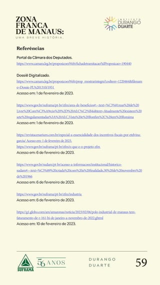 59
D U R A N G O
D U A R T E
Portal da Câmara dos Deputados.
https://www.camara.leg.br/proposicoesWeb/fichadetramitacao?idProposicao=190440
Dossiê Digitalizado.
https://www.camara.leg.br/proposicoesWeb/prop_mostrarintegra?codteor=1220464&filenam
e=Dossie-PL%201310/1951
Acesso em: 1 de fevereiro de 2023.
https://www.gov.br/suframa/pt-br/zfm/area-de-beneficios#:~:text=%C3%81reas%20de%20
Livre%20Com%C3%A9rcio%20%2D%20ALC%C2%B4s&text=Atualmente%20existem%20
sete%20regulamentadas%3A%20ALC,Vista%20e%20Bonfim%2C%20em%20Roraima
Acesso em: 1 de fevereiro de 2023.
https://revistacenarium.com.br/especial-a-essencialidade-dos-incentivos-fiscais-por-etelvina-
garcia/Acessoem:1defevereirode2023.
https://www.gov.br/suframa/pt-br/zfm/o-que-e-o-projeto-zfm
Acesso em: 6 de fevereiro de 2023.
https://www.gov.br/sudam/pt-br/acesso-a-informacoes/institucional/historico-
sudam#:~:text=%C3%89%20criada%20com%20a%20finalidade,30%20de%20novembro%20
de%201966
Acesso em: 6 de fevereiro de 2023.
https://www.gov.br/suframa/pt-br/zfm/industria
Acesso em: 6 de fevereiro de 2023.
https://g1.globo.com/am/amazonas/noticia/2023/02/06/polo-industrial-de-manaus-tem-
faturamento-de-r-161-bi-de-janeiro-a-novembro-de-2022.ghtml
Acesso em: 10 de fevereiro de 2023.
Referências
 