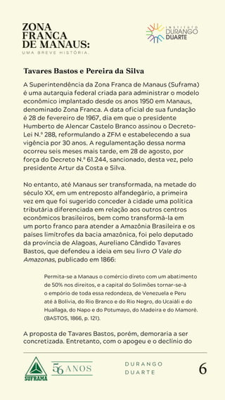 6
D U R A N G O
D U A R T E
A Superintendência da Zona Franca de Manaus (Suframa)
é uma autarquia federal criada para administrar o modelo
econômico implantado desde os anos 1950 em Manaus,
denominado Zona Franca. A data oficial de sua fundação
é 28 de fevereiro de 1967, dia em que o presidente
Humberto de Alencar Castelo Branco assinou o Decreto-
Lei N.º 288, reformulando a ZFM e estabelecendo a sua
vigência por 30 anos. A regulamentação dessa norma
ocorreu seis meses mais tarde, em 28 de agosto, por
força do Decreto N.º 61.244, sancionado, desta vez, pelo
presidente Artur da Costa e Silva.
No entanto, até Manaus ser transformada, na metade do
século XX, em um entreposto alfandegário, a primeira
vez em que foi sugerido conceder à cidade uma política
tributária diferenciada em relação aos outros centros
econômicos brasileiros, bem como transformá-la em
um porto franco para atender a Amazônia Brasileira e os
países limítrofes da bacia amazônica, foi pelo deputado
da província de Alagoas, Aureliano Cândido Tavares
Bastos, que defendeu a ideia em seu livro O Vale do
Amazonas, publicado em 1866:
Permita-se a Manaus o comércio direto com um abatimento
de 50% nos direitos, e a capital do Solimões tornar-se-á
o empório de toda essa redondeza, de Venezuela e Peru
até à Bolívia, do Rio Branco e do Rio Negro, do Ucaiáli e do
Huallaga, do Napo e do Potumayo, do Madeira e do Mamoré.
(BASTOS, 1866, p. 121).
A proposta de Tavares Bastos, porém, demoraria a ser
concretizada. Entretanto, com o apogeu e o declínio do
Tavares Bastos e Pereira da Silva
 