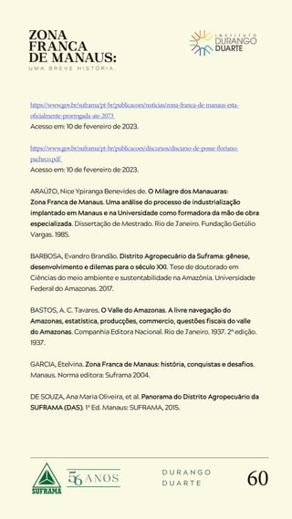 60
D U R A N G O
D U A R T E
https://www.gov.br/suframa/pt-br/publicacoes/noticias/zona-franca-de-manaus-esta-
oficialmente-prorrogada-ate-2073
Acesso em: 10 de fevereiro de 2023.
https://www.gov.br/suframa/pt-br/publicacoes/discursos/discurso-de-posse-floriano-
pacheco.pdf
Acesso em: 10 de fevereiro de 2023.
ARAÚJO, Nice Ypiranga Benevides de. O Milagre dos Manauaras:
Zona Franca de Manaus. Uma análise do processo de industrialização
implantado em Manaus e na Universidade como formadora da mão de obra
especializada. Dissertação de Mestrado. Rio de Janeiro. Fundação Getúlio
Vargas. 1985.
BARBOSA, Evandro Brandão. Distrito Agropecuário da Suframa: gênese,
desenvolvimento e dilemas para o século XXI. Tese de doutorado em
Ciências do meio ambiente e sustentabilidade na Amazônia. Universidade
Federal do Amazonas. 2017.
BASTOS, A. C. Tavares. O Valle do Amazonas. A livre navegação do
Amazonas, estatística, producções, commercio, questões fiscais do valle
do Amazonas. Companhia Editora Nacional. Rio de Janeiro. 1937. 2ª edição.
1937.
GARCIA, Etelvina. Zona Franca de Manaus: história, conquistas e desafios.
Manaus. Norma editora: Suframa 2004.
DE SOUZA, Ana Maria Oliveira, et al. Panorama do Distrito Agropecuário da
SUFRAMA (DAS). 1ª Ed. Manaus: SUFRAMA, 2015.
 