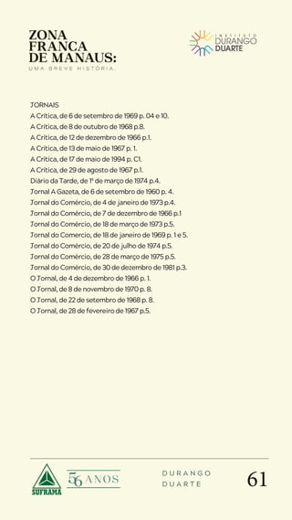 61
D U R A N G O
D U A R T E
JORNAIS
A Crítica, de 6 de setembro de 1969 p. 04 e 10.
A Crítica, de 8 de outubro de 1968 p.8.
A Crítica, de 12 de dezembro de 1966 p.1.
A Crítica, de 13 de maio de 1967 p. 1.
A Crítica, de 17 de maio de 1994 p. C1.
A Crítica, de 29 de agosto de 1967 p.1.
Diário da Tarde, de 1º de março de 1974 p.4.
Jornal A Gazeta, de 6 de setembro de 1960 p. 4.
Jornal do Comércio, de 4 de janeiro de 1973 p.4.
Jornal do Comércio, de 7 de dezembro de 1966 p.1
Jornal do Comércio, de 18 de março de 1973 p.5.
Jornal do Comercio, de 18 de janeiro de 1969 p. 1 e 5.
Jornal do Comércio, de 20 de julho de 1974 p.5.
Jornal do Comércio, de 28 de março de 1975 p.5.
Jornal do Comércio, de 30 de dezembro de 1981 p.3.
O Jornal, de 4 de dezembro de 1966 p. 1.
O Jornal, de 8 de novembro de 1970 p. 8.
O Jornal, de 22 de setembro de 1968 p. 8.
O Jornal, de 28 de fevereiro de 1967 p.5.
 