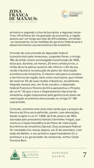 7
D U R A N G O
D U A R T E
primeiro e segundo ciclos da borracha, e algumas tenta-
tivas infrutíferas de recuperação da economia, a região
passou por um longo período de dificuldades, tornando-
-se necessárias novas medidas do governo federal para o
desenvolvimento socioeconômico da Amazônia.
Oriundo de uma emenda do deputado federal
(constituinte) pelo Amazonas, Leopoldo Peres, o Artigo
199, da então recém-promulgada Constituição de 1946,
dizia que, durante, ao menos, 20 anos consecutivos, a
União deveria aplicar quantia não inferior a 3% da sua
renda tributária na execução do plano de valorização
econômica da Amazônia. O mesmo valia para os estados
e territórios da região, bem como municípios, que tinham
de reservar 3% de suas rendas tributárias, anualmente.
Naquele mesmo ano, em 15 de outubro, o deputado
federal Francisco Pereira da Silva apresentou o Projeto
de Lei N.º 33 que criava o Departamento Nacional da
Amazônia, órgão responsável pela gerência do plano de
valorização econômica mencionado no Artigo N.º 199
supracitado.
Contudo, somente sete anos mais tarde que o projeto de
Pereira da Silva seria deferido, porém, com alterações,
dando origem à Lei N.º 1.806, de 6 de janeiro de 1953,
assinada pelo presidente Getúlio Dornelles Vargas, que
instituiu a Superintendência do Plano de Valorização
Econômica da Amazônia (Spvea). Essa autarquia federal
foi instalada oito meses depois, em 21 de setembro, com
sede em Belém, e seu primeiro superintendente foi o
professor e ex-governador do Amazonas, Arthur Cézar
Ferreira Reis.
 