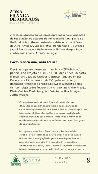 8
D U R A N G O
D U A R T E
A área de atuação da Spvea compreendia nove unidades
da federação: os estados do Amazonas e Pará, parte de
Goiás, do Mato Grosso e do Maranhão, e os territórios
do Acre, Amapá, Guaporé (atual Rondônia) e Rio Branco
(atual Roraima), estabelecendo os limites do que hoje
conhecemos como Amazônia Legal.
Porto franco não, zona franca
O primeiro passo para o surgimento da ZFM foi dado
por meio do Projeto de Lei N.º 1.310 – que criava um porto
franco na cidade de Manaus –, apresentado à Câmara
Federal em 23 de outubro de 1951 pelo seu autor, o
deputado Francisco Pereira da Silva, e subscrito pelos
também deputados federais do Amazonas: André Araújo,
Plínio Coelho, Paulo Nery, Antônio Maia, Ruy Araújo e
Jaime Araújo.
O porto franco de Manaus é uma decorrência das
dificuldades geográficas do meio e da solidariedade
continental que tem sido a linha dominante de nossa política
internacional. Com eles melhoraremos as condições de
abastecimento de toda a bacia amazônica e fazemos as
repúblicas amigas, do vale amazônico, um memorável gesto
de boa vizinhança.
Na região amazônica o Brasil ocupa o baixo e médio
curso dos rios, isolando os seu vizinhos nos altos cursos
inacessíveis à navegação de grande tonelagem. Por isso,
o comércio de importação e exportação das regiões
amazônicas da Bolívia, Peru, Colômbia, Equador e Venezuela
tem de fazer-se por intermédio do Brasil e dos seus portos
 