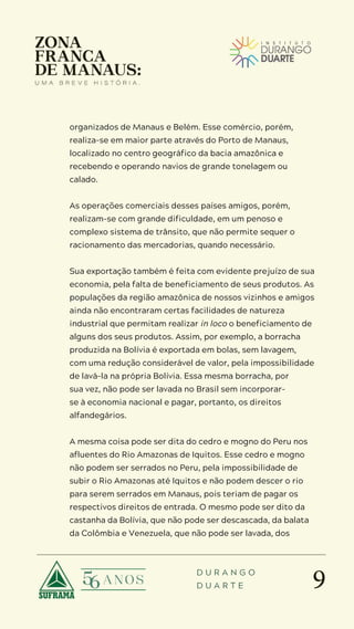 9
D U R A N G O
D U A R T E
organizados de Manaus e Belém. Esse comércio, porém,
realiza-se em maior parte através do Porto de Manaus,
localizado no centro geográfico da bacia amazônica e
recebendo e operando navios de grande tonelagem ou
calado.
As operações comerciais desses países amigos, porém,
realizam-se com grande dificuldade, em um penoso e
complexo sistema de trânsito, que não permite sequer o
racionamento das mercadorias, quando necessário.
Sua exportação também é feita com evidente prejuízo de sua
economia, pela falta de beneficiamento de seus produtos. As
populações da região amazônica de nossos vizinhos e amigos
ainda não encontraram certas facilidades de natureza
industrial que permitam realizar in loco o beneficiamento de
alguns dos seus produtos. Assim, por exemplo, a borracha
produzida na Bolívia é exportada em bolas, sem lavagem,
com uma redução considerável de valor, pela impossibilidade
de lavá-la na própria Bolívia. Essa mesma borracha, por
sua vez, não pode ser lavada no Brasil sem incorporar-
se à economia nacional e pagar, portanto, os direitos
alfandegários.
A mesma coisa pode ser dita do cedro e mogno do Peru nos
afluentes do Rio Amazonas de Iquitos. Esse cedro e mogno
não podem ser serrados no Peru, pela impossibilidade de
subir o Rio Amazonas até Iquitos e não podem descer o rio
para serem serrados em Manaus, pois teriam de pagar os
respectivos direitos de entrada. O mesmo pode ser dito da
castanha da Bolívia, que não pode ser descascada, da balata
da Colômbia e Venezuela, que não pode ser lavada, dos
 